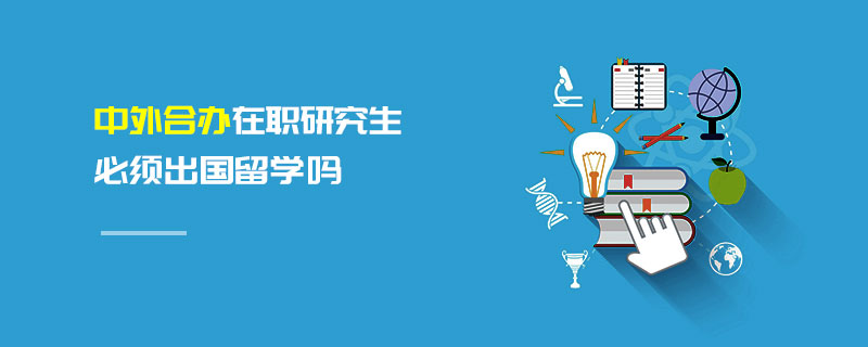 中外合辦在職研究生必須出國留學嗎 中外合辦在職研究生必須出國留學嗎