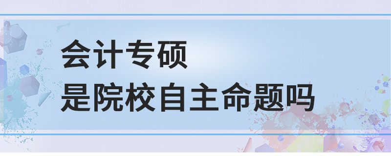 會計專碩是院校自主命題嗎 會計專碩是院校自主命題嗎