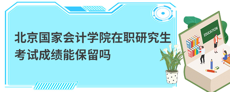 北京國家會計學院在職研究生考試成績能保留嗎 北京國家會計學院在職研究生考試成績能保留嗎