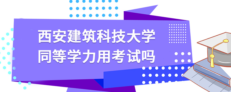 西安建筑科技大學同等學力用考試嗎 西安建筑科技大學同等學力用考試嗎
