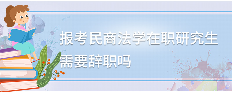 報考民商法學在職研究生需要辭職嗎 報考民商法學在職研究生需要辭職嗎