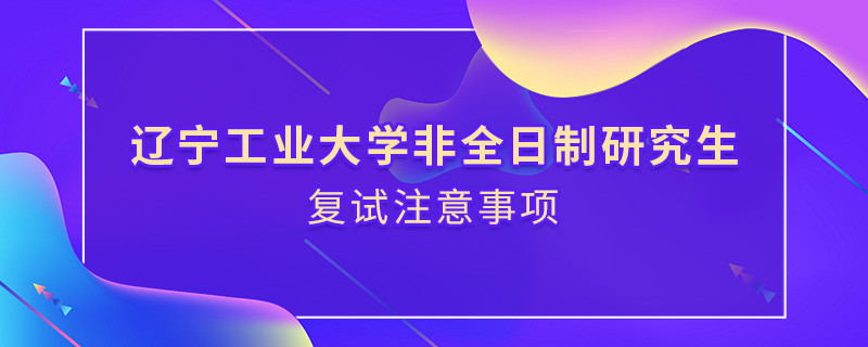 原來遼寧工業大學非全日制研究生復試還需要注意這些事項！