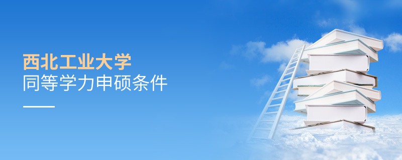 須知！西北工業(yè)大學同等學力申碩條件