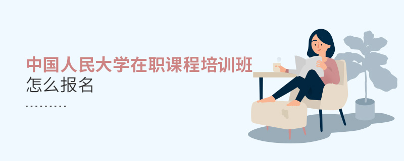 中國人民大學在職課程培訓班怎么報名 中國人民大學在職課程培訓班怎么報名