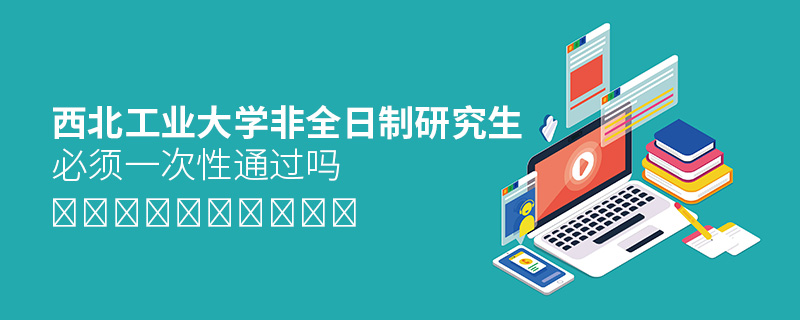 西北工業大學非全日制研究生必須一次性通過嗎 西北工業大學非全日制研究生必須一次性通過嗎