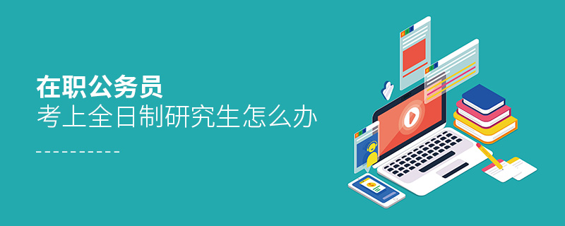 在職公務員考上全日制研究生怎么辦 在職公務員考上全日制研究生怎么辦